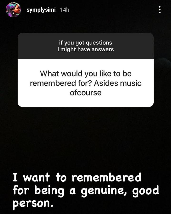 Nigerian sensational singer and mother of one, Simisola Kosoko professionally known as Simi, has disclosed what she would love to be remembered for.  The Duduke hit crooner disclosed this in a recent question and answer session she had with her teeming fans and followers on her Instagram page.  Writing after a fan asked her what she wishes to be remembered for asides giants strides she has earned in her career as an A-list artiste.  According to her, when she is gone, she would love to be remembered for being a genuine, good person.  During same question and answer session, she revealed to an inquisitive fan the very reason why she has been hiding her baby's face.  Meanwhile, in another news, Simi has taken to social media to rain a pool of heavenly prayers on a fan who reached out to her over inability to have a child despite being married for the past five years.