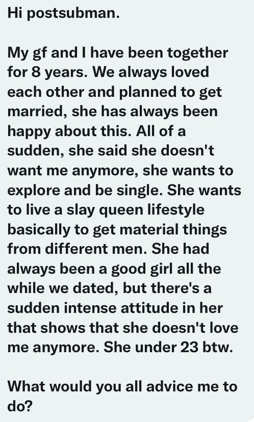 she wants to explore and be single. She wants to live a slay queen lifestyle basically to get material things from different men. She had always been a good girl all the while we dated, but there's a sudden intense attitude in her that shows that she doesn't love me anymore. She under 23 btw. What would you all advice me to do?"